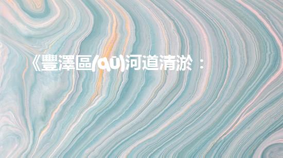 《豐澤區(qū)河道清淤：打通水道 暢通發(fā)展》